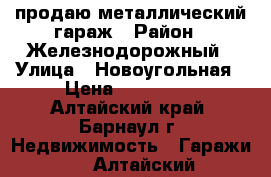 продаю металлический гараж › Район ­ Железнодорожный › Улица ­ Новоугольная › Цена ­ 120 000 - Алтайский край, Барнаул г. Недвижимость » Гаражи   . Алтайский край